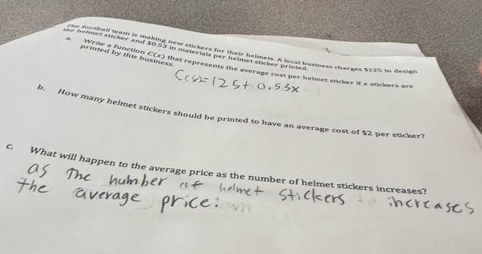 the helmet sticker and $0.53 in materials per helmet sticker printed. 
The football team is making new stickers for their helmets. A local business charges $125 to design 
printed by this business. 
Write a function C(x) ) that represents the average cost per helmet sticker if x stickers are 
b. How many helmet stickers should be printed to have an average cost of $2 per sticker? 
c. What will happen to the average price as the number of helmet stickers increases?