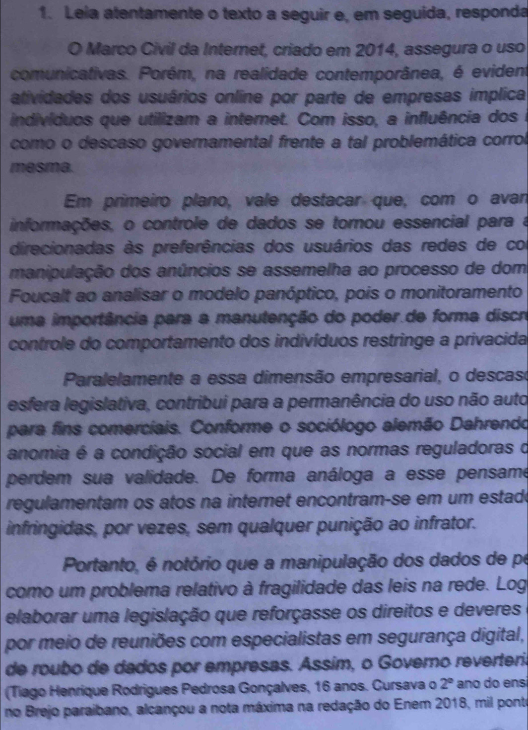 Leia atentamente o texto a seguir e, em seguida, responda
O Marco Civil da Internet, criado em 2014, assegura o uso
comunicativas. Porém, na realidade contemporânea, é evident
atividades dos usuários online por parte de empresas implica
indivíduos que utilizam a internet. Com isso, a influência dos
como o descaso governamental frente a tal problemática corrol
mesma.
Em primeiro plano, vale destacar que, com o avan
informações, o controle de dados se tornou essencial para a
direcionadas às preferências dos usuários das redes de con
manipulação dos anúncios se assemelha ao processo de dom
Foucalt ao analisar o modelo panóptico, pois o monitoramento
uma importância para a manutenção do poder.de forma discro
controle do comportamento dos indivíduos restringe a privacida
Paralelamente a essa dimensão empresarial, o descaso
esfera legislativa, contribui para a permanência do uso não auto
para fins comerciais. Conforme o sociólogo alemão Dahrendo
anomia é a condição social em que as normas reguladoras o
perdem sua validade. De forma análoga a esse pensame
regulamentam os atos na internet encontram-se em um estadó
infringidas, por vezes, sem qualquer punição ao infrator.
Portanto, é notório que a manipulação dos dados de pe
como um problema relativo à fragilidade das leis na rede. Log
elaborar uma legislação que reforçasse os direitos e deveres
por meio de reuniões com especialistas em segurança digital,
de roubo de dados por empresas. Assím, o Governo reverteria
(Tiago Henrique Rodrigues Pedrosa Gonçalves, 16 anos. Cursava o 2° año do ens
no Brejo paraibano, alcançou a nota máxima na redação do Enem 2018, mil ponte