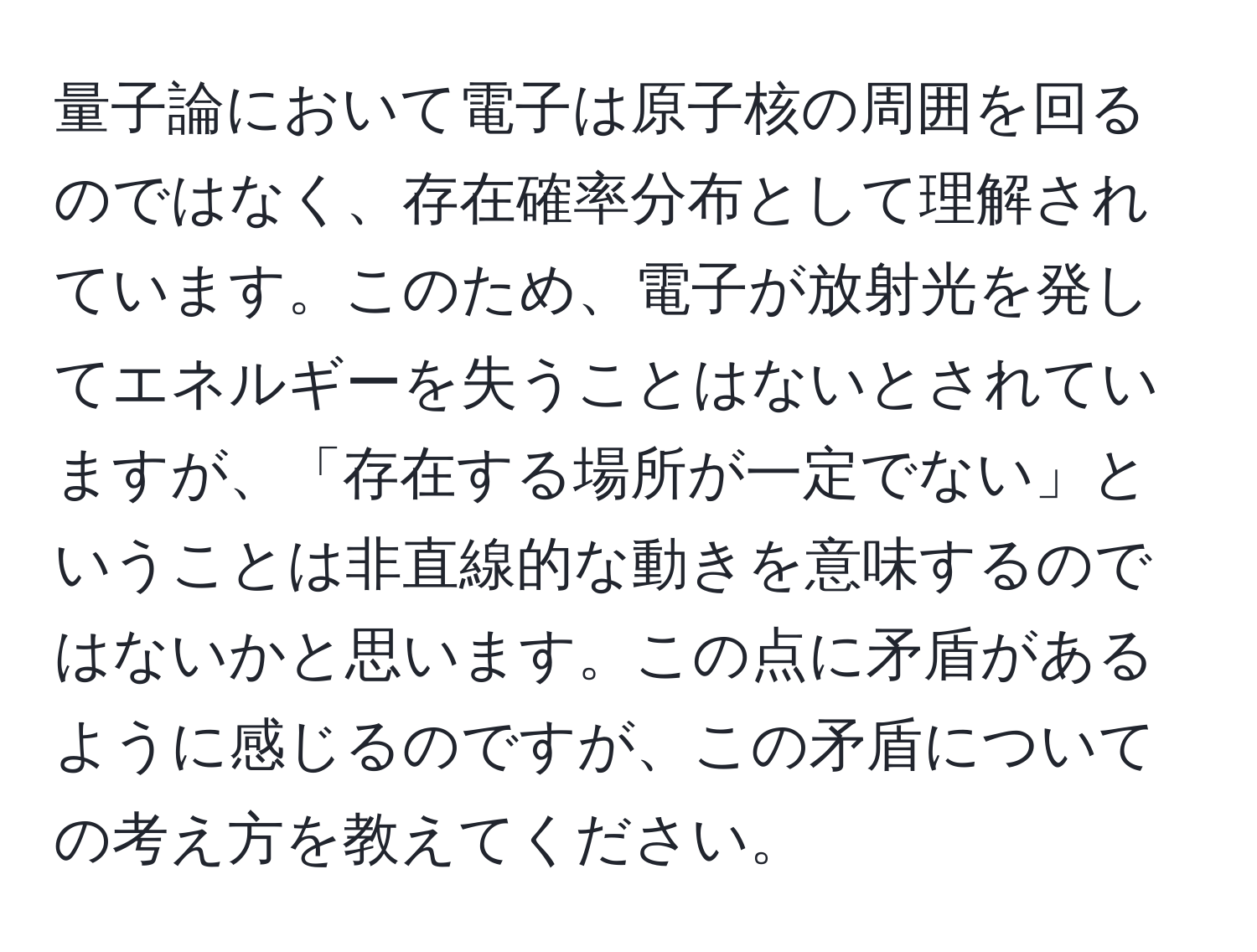 量子論において電子は原子核の周囲を回るのではなく、存在確率分布として理解されています。このため、電子が放射光を発してエネルギーを失うことはないとされていますが、「存在する場所が一定でない」ということは非直線的な動きを意味するのではないかと思います。この点に矛盾があるように感じるのですが、この矛盾についての考え方を教えてください。