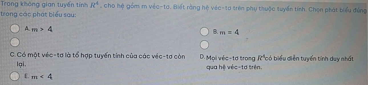 Trong không gian tuyến tính R^4 , cho hệ gồm m véc-tơ. Biết rằng hệ véc-tơ trên phụ thuộc tuyến tính. Chọn phát biểu đúng
trong các phát biểu sau:
A. m>4.
B. m=4.
C. Có một véc-tơ là tổ hợp tuyến tính của các véc-tơ còn D. Mọi véc-tơ trong R^4 *có biểu diễn tuyến tính duy nhất
lại. qua hệ véc-tơ trên.
E. m<4</tex>.