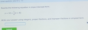 Linear equetions: sorve for y To 
Rewrite the fallowing equation in siope-intercept form.
y+10= 1/8 (x+8)
Write your answer using integers, proper fractions, and improper fractions in simplest farm.