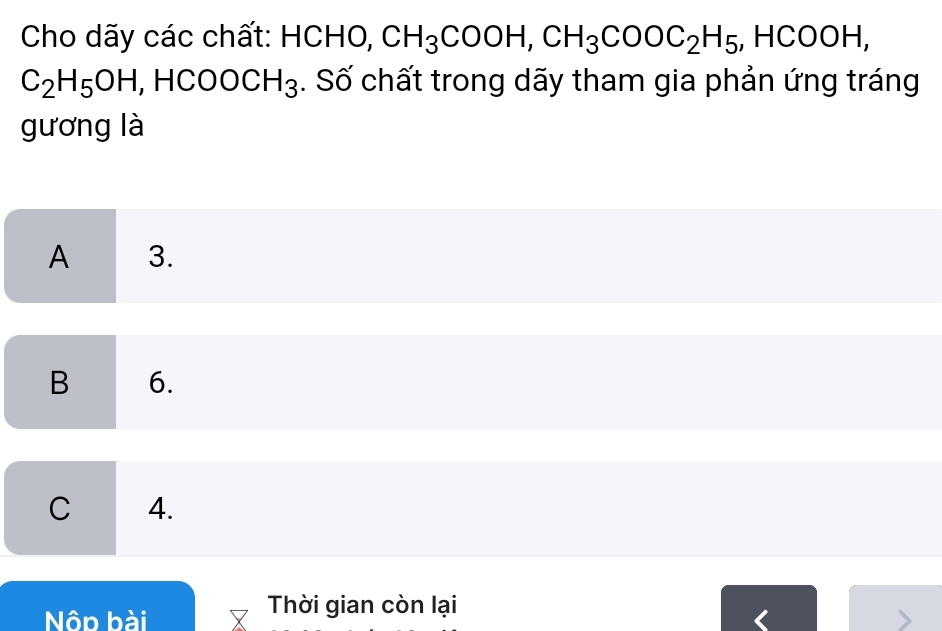 Cho dãy các chất: HCHO, CH_3COOH, CH_3COOC_2H_5 , HCOOH,
C_2H_5OH , HC :00CH_3. Số chất trong dãy tham gia phản ứng tráng
gương là
A 3.
B 6.
C 4.
Nôp bài
Thời gian còn lại