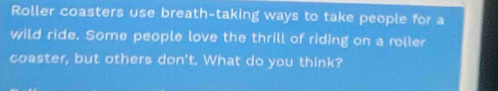 Roller coasters use breath-taking ways to take people for a 
wild ride. Some people love the thrill of riding on a roller 
coaster, but others don't. What do you think?