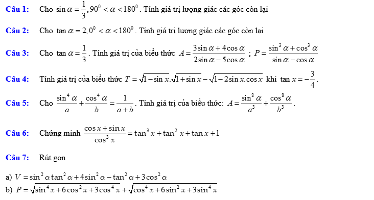 Cho sin alpha = 1/3 , 90° <180°. Tính giá trị lượng giác các góc còn lại 
Câu 2: Cho tan alpha =2, 0° <180°. Tính giá trị lượng giác các góc còn lại 
Câu 3: Cho tan alpha = 1/3 . Tính giá trị của biểu thức A= (3sin alpha +4cos alpha )/2sin alpha -5cos alpha  ; P= (sin^3alpha +cos^3alpha )/sin alpha -cos alpha  
Câu 4: Tính giá trị của biểu thức T=sqrt(1-sin x).sqrt(1+sin x)-sqrt(1-2sin x.cos x) khi tan x=- 3/4 . 
Câu 5: Cho  sin^4alpha /a + cos^4alpha /b = 1/a+b . Tính giá trị của biểu thức: A= sin^8alpha /a^3 + cos^8alpha /b^3 . 
Câu 6: Chúng minh  (cos x+sin x)/cos^3x =tan^3x+tan^2x+tan x+1
Câu 7: Rút gọn 
a) 
b)