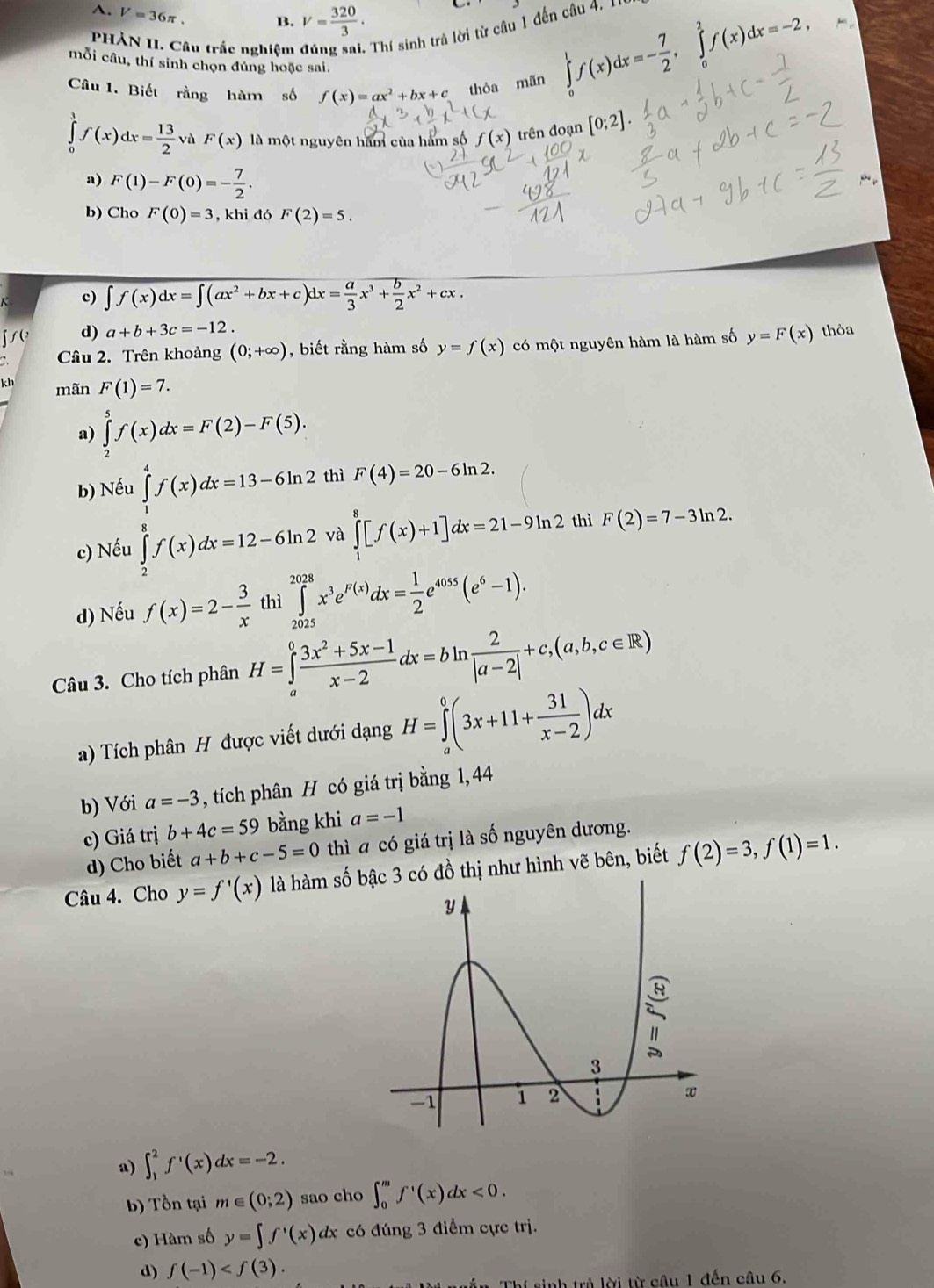 A. V=36π . B. V= 320/3 ·
PHÀN II. Câu trắc nghiệm đúng sai. Thí sinh trả lời từ câu 1 đến câu 4.
mỗi câu, thí sinh chọn đúng hoặc sai.
Câu 1. Biết rằng hàm số f(x)=ax^2+bx+c thỏa mãn
∈tlimits _0^(1f(x)dx=-frac 7)2,∈tlimits _0^(2f(x)dx=-2,
∈tlimits _0^1f(x)dx=frac 13)2 và F(x) là một nguyên hăm của hàm số f(x) trên đoạn [0;2]
a) F(1)-F(0)=- 7/2 .
b) Cho F(0)=3 , khi đó F(2)=5.
c) ∈t f(x)dx=∈t (ax^2+bx+c)dx= a/3 x^3+ b/2 x^2+cx
d) a+b+3c=-12.
Câu 2. Trên khoảng (0;+∈fty ) , biết rằng hàm số y=f(x) có một nguyên hàm là hàm số y=F(x) thỏa
kh mãn F(1)=7.
a) ∈tlimits _2^(5f(x)dx=F(2)-F(5).
b) Nếu ∈tlimits _1^4f(x)dx=13-6ln 2 thì F(4)=20-6ln 2.
c) Nếu ∈tlimits _2^8f(x)dx=12-6ln 2 và ∈tlimits _1^8[f(x)+1]dx=21-9ln 2 thì F(2)=7-3ln 2.
d) Nếu f(x)=2-frac 3)x thì ∈tlimits _(202s)^(2028)x^3e^(F(x))dx= 1/2 e^(4055)(e^6-1).
Câu 3. Cho tích phân H=∈tlimits _a^(0frac 3x^2)+5x-1x-2dx=bln  2/|a-2| +c,(a,b,c∈ R)
a) Tích phân H được viết dưới dạng H=∈tlimits _a^(0(3x+11+frac 31)x-2)dx
b) Với a=-3 , tích phân H có giá trị bằng 1,44
c) Giá trị b+4c=59 bằng khi a=-1
d) Cho biết a+b+c-5=0 thì a có giá trị là số nguyên dương.
Câu 4. Cho y=f'(x) là hàm số b đồ thị như hình vẽ bên, biết f(2)=3,f(1)=1.
a) ∈t _1^(2f^,)(x)dx=-2.
b) Tồn tại m∈ (0;2) sao cho ∈t _0^(mf^1)(x)dx<0.
c) Hàm số y=∈t f'(x) dx có đúng 3 điểm cực trị.
d) f(-1)
Thí sinh trả lời từ câu 1 đến câu 6.