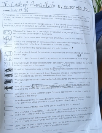 By Edgar Allan Poe
_
Name:
Annatations are notes and/or comments added to a text in order to focus ore's reedic on
the text. tninking. Annatation allows the reader to express and develop ideas, pose questions, ond ore
Use the annatation task list below to guisle your annotation of ''The Cask of Amontilless' bs Edon
Allan Poe. Check off each task as you finish. Add additional annotiations to enhance you maans
Who are the characters in the stary as revealed in the beginning? Drow a bax dound re
name(s) and identify them in the morgin.
Why does the narrotor want revenge? Use annoliations to show your response.
Re-read the paragraph on connoisseurship in wine and make a prediction abouthew t
might connect to the type at revenge the narrator is plotting.
Draw a line where the flashback occurs and write 'flashback."
in the margin. Circle the description of Fortunato's clothing and maxe an observation to ask a question
What is a pipe of Amontillado? Circle the term and write an inference in the margin
wrille a judgement in the margin. How would you characterize Fortunato's personallity? Underline key words in the fext and
x
Why dioes the narrotor want to make the attendant disoppear? Make on inference.
Find evidience of Fortunato's state of intaxication. Why does Montressorgive him more
wine? Undertine key text and make observations in the morgin.
margin. What is lying in the vaults? Underline the textual evidence and write yoursesporse in the
How Montressor's famity coat of arms and the inscription) "Nemo me innune locewe
refated to the events that are unfolding? Make on inference in the morgin.
W'hy does the narrator repeatedly give Fortunato opportunities to turn back. Make on
interence in the margin.
When Montresar and Fortunato talk aboult the Mosors, they are talking about differen
types of masons. Make on inference about the two different types ol mosons.
Moke a comment in response to the description off the end of the crypf.
Why is Fortunato ''bewildered," ''astaunded,' and "astonished' when he reaches me
end of the crypt? Underline key wards and write your observations in the margn.
Pae creates tension as Montressor lays the stone and mortar. Which words ond piebes
work to creaite suspense? Underline them and wrife "suspense" in the margin.
Draw a line where the flashback ends. How long ago did the event take placet Orcle
the evidence and write the number of yearsin the margin
Convw t sto veond are .
