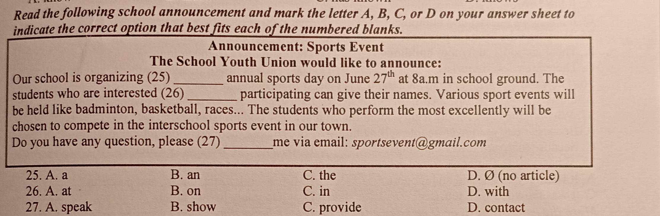 Read the following school announcement and mark the letter A, B, C, or D on your answer sheet to
indicate the correct option that best fits each of the numbered blanks.
Announcement: Sports Event
The School Youth Union would like to announce:
Our school is organizing (25)_ annual sports day on June 27^(th) at 8a.m in school ground. The
students who are interested (26) _participating can give their names. Various sport events will
be held like badminton, basketball, races... The students who perform the most excellently will be
chosen to compete in the interschool sports event in our town.
Do you have any question, please (27)_ me via email: sportsevent@gmɑil.com
25. A. a B. an C. the D. Ø (no article)
26. A. at B. on C. in D. with
27. A. speak B. show C. provide D. contact