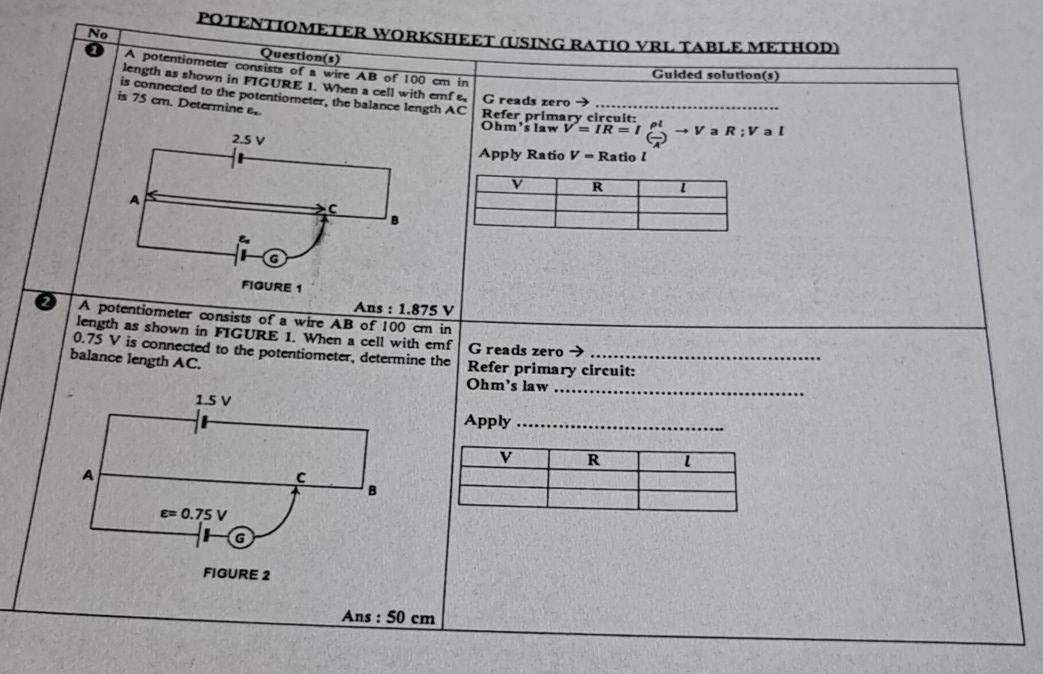 No 
POTENTIOMETER WORKSHEET (USING RATIO VRL TABLE METHOD) 
Question(s) 
A potentiometer consists of a wire AB of 100 cm in 
Guided solution(s) 
length as shown in FIGURE 1. When a cell with emf G reads zero 
is connected to the potentiometer, the balance length AC Refer primary circuit 
is 75 cm. Determine e. 
Ohm's law V=IR=I_( (-)/4 )^()tto V a R:V a l
2.5 V
Apply Ratio V= Ratio l
A 
C 
B 
a 
FIGURE 1 
A ns:1.875V
Q A potentiometer consists of a wire AB of 100 cm in 
length as shown in FIGURE 1. When a cell with emf G reads zero
0.75 V is connected to the potentiometer, determine the 
balance length AC. Refer primary circuit:
Ohm 's law_
1.5 V Apply_ 
A 
C 
B
epsilon =0.75V
G 
FIGURE 2 
Ans : 50 cm