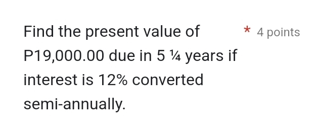 Find the present value of 4 points
P19,000.00 due in 5 ¼ years if 
interest is 12% converted 
semi-annually.