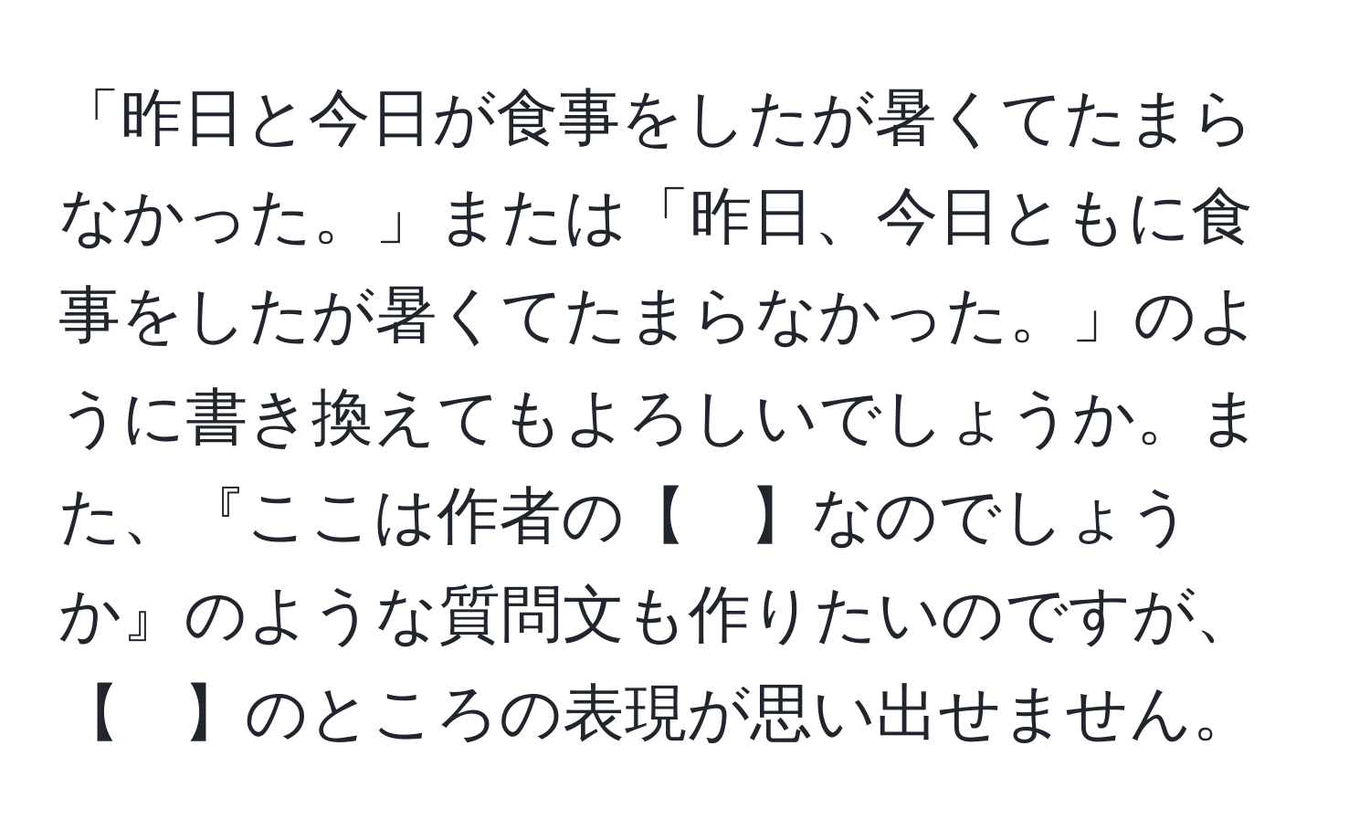 「昨日と今日が食事をしたが暑くてたまらなかった。」または「昨日、今日ともに食事をしたが暑くてたまらなかった。」のように書き換えてもよろしいでしょうか。また、『ここは作者の【　】なのでしょうか』のような質問文も作りたいのですが、【　】のところの表現が思い出せません。