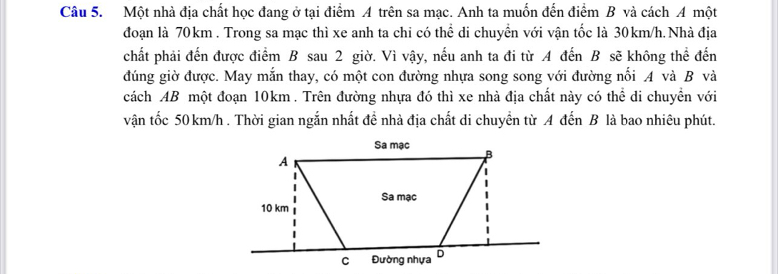 Một nhà địa chất học đang ở tại điểm A trên sa mạc. Anh ta muốn đến điểm B và cách A một 
đoạn là 70 km. Trong sa mạc thì xe anh ta chi có thể di chuyển với vận tốc là 30km/h. Nhà địa 
chất phải đến được điểm B sau 2 giờ. Vì vậy, nếu anh ta đi từ A đến B sẽ không thể đến 
đúng giờ được. May mắn thay, có một con đường nhựa song song với đường nối A và B và 
cách AB một đoạn 10km. Trên đường nhựa đó thì xe nhà địa chất này có thể di chuyền với 
vận tốc 50 km/h. Thời gian ngắn nhất đề nhà địa chất di chuyền từ A đến B là bao nhiêu phút.