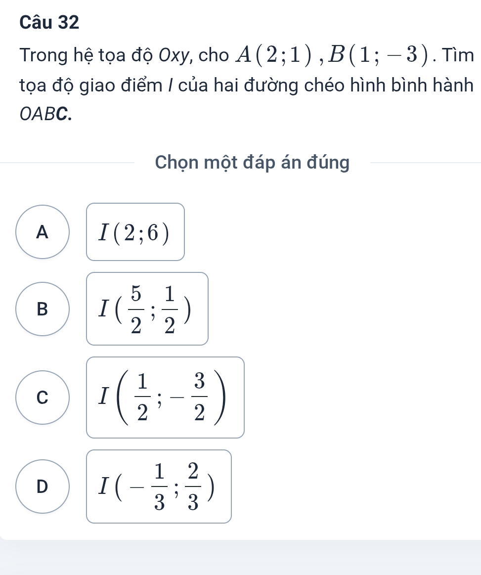 Trong hệ tọa độ Oxy, cho A(2;1), B(1;-3). Tìm
tọa độ giao điểm / của hai đường chéo hình bình hành
OABC.
Chọn một đáp án đúng
A I(2;6)
B I( 5/2 ; 1/2 )
C I( 1/2 ;- 3/2 )
D I(- 1/3 ; 2/3 )