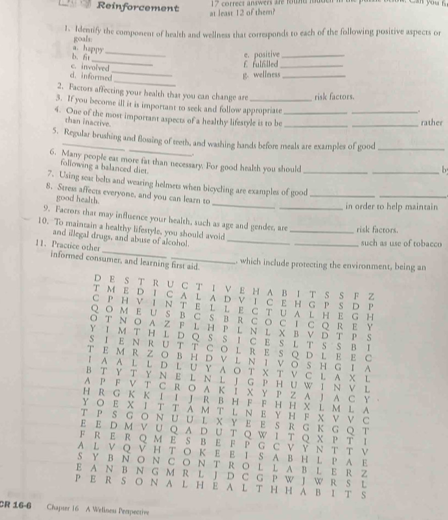 Reinforcement  17 correct answers are foud mdden  n
at least 12 of them?
1. Identify the component of health and wellness that corresponds to each of the following positive aspects or
goals:
a. happy_
_
b. fit
e. positive_
_
c. involved
£ fulfilled_
_
d. informed
g. wellness_
risk factors.
2. Factors affecting your health that you can change are _.
3. If you become ill it is important to seek and follow appropriate
4. One of the most important aspects of a healthy lifestyle is to be__
than inactive.
_rather
5. Regular brushing and flossing of teeth, and washing hands before meals are examples of good_
.
6. Many people eat more fat than necessary. For good health you should
following a balanced diet.
_b
7. Using seat belts and wearing helmets when bicycling are examples of good_
_
8. Stress affects everyone, and you can learn to
good health.
_
in order to help maintain
9. Factors that may influence your health, such as age and gender, are_
10. To maintain a healthy lifestyle, you should avoid
risk factors.
_
and illegal drugs, and abuse of alcohol._
11. Practice other
_such as use of tobacco
informed consumer, and learning first aid.
which include protecting the environment, being an
D E S T R U C T I V E H A B I T S S F 
T M ED Ι C A LA D V T C EH G P S D P
C P H V I ν T E L L ECT U A L HE G H
Q O M E U S B CS B R C O C I C Q R E Y
O T NO A Z F L H P L N L X B VD T P S
Y I M T H L D Q S S I C E S L T S S B I
S I E N R U T T CO L R E S Q  D L E E C
T E M R Z ○ B H D V L Ν Ι V ◎ S H G I A
I A A L L D L U Y A O T X T V C L A X L
B T Y T Y N E L N L J G P H U W I N V L
A P F V T C R O A K I X Y P Z A J A C Y 。
H R G K K I I J R B H F F H H X L M L A
Y Ο E X Ι T T A M T L Ν E Y H F X V V C
T P S G ○ N U U L X Y E E S R G K GQ T
E E DMV UQ Α D UT Q W Ι T QX Ρ T Ι
F R E R Q M E S B E F P G C V Y N T T V
A L V Q V H T ○ K E E I S A B H L P A E
S Y B N ○ N C O N T R O L L A B L E R Z
E A N B N G M R L J D C G P W J W R S L
P E R S ○ N A L H E A L T H H A B I T S
CR 16-6 Chapter 16 A Weliness Perspective