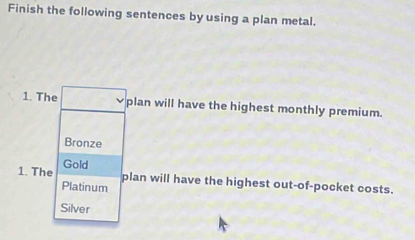 Finish the following sentences by using a plan metal.
1. The plan will have the highest monthly premium.
Bronze
1. The Gold
plan will have the highest out-of-pocket costs.
Platinum
Silver