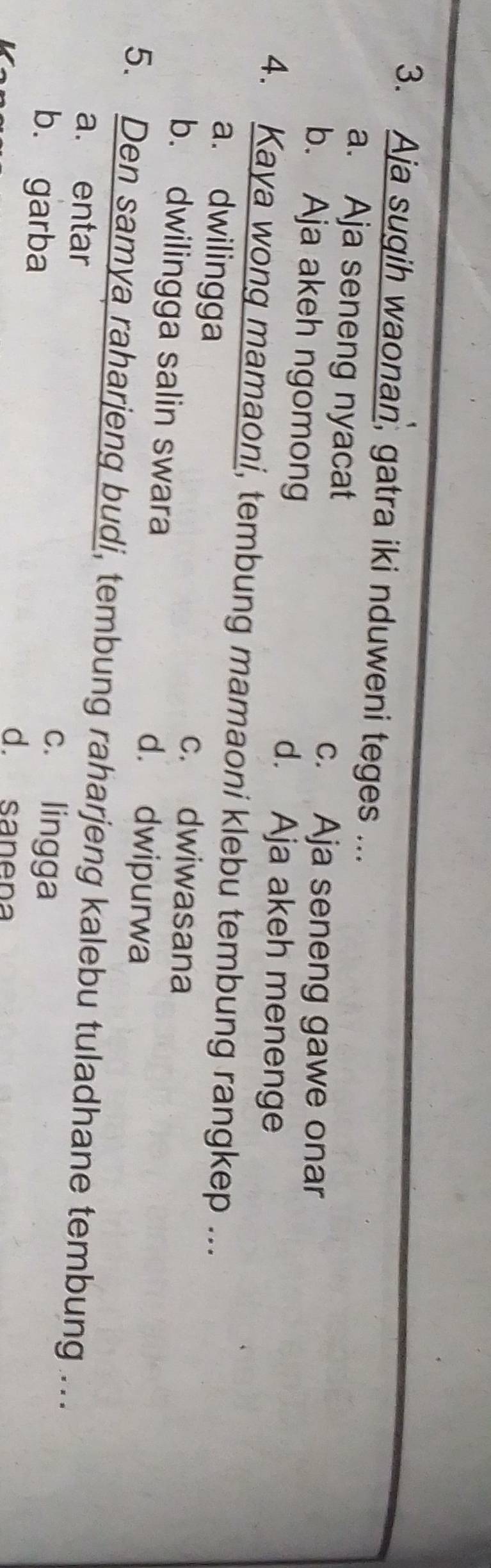 Aja sugih waonan, gatra iki nduweni teges ...
a. Aja seneng nyacat
c. Aja seneng gawe onar
b. Aja akeh ngomong d. Aja akeh menenge
4. Kaya wong mamaoni, tembung mamaoni klebu tembung rangkep ...
a. dwilingga c. dwiwasana
b. dwilingga salin swara d. dwipurwa
5. Den samya raharjeng budi, tembung raharjeng kalebu tuladhane tembung ...
a. entar c. lingga
b. garba d sanena