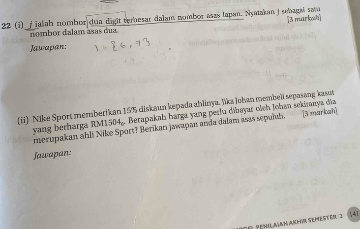 22 (i)_j ialah nombor dua digit terbesar dalam nombor asas lapan. Nyatakan j sebagai satu 
[3 markah] 
nombor dalam asas dua. 
Jawapan: 
(ii) Nike Sport memberikan 15% diskaun kepada ahlinya. Jika Johan membeli sepasang kasut 
yang berharga RM1504₈. Berapakah harga yang perlu dibayar oleh Johan sekiranya dia 
merupakan ahli Nike Sport? Berikan jawapan anda dalam asas sepuluh. [3 markah] 
Jawapan: 
DFJ PENILAIAN AKHIR SEMESTER 2 (141