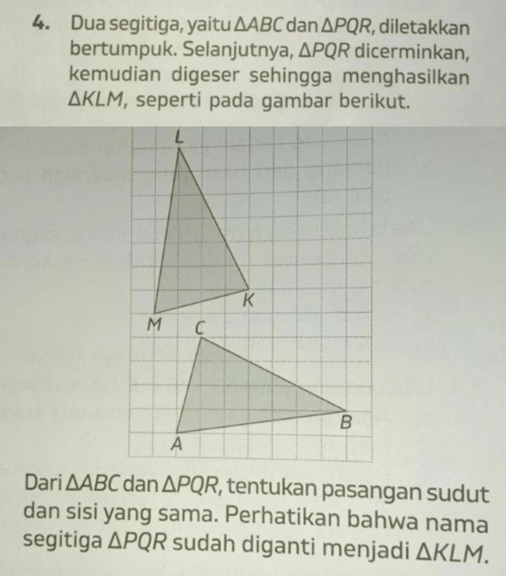 Dua segitiga, yaitu △ ABC dan △ PQR , diletakkan 
bertumpuk. Selanjutnya, △ PQR dicerminkan, 
kemudian digeser sehingga menghasilkan
△ KLM , seperti pada gambar berikut. 
Dari △ ABC dan △ PQR , tentukan pasangan sudut 
dan sisi yang sama. Perhatikan bahwa nama 
segitiga △ PQR sudah diganti menjadi △ KLM.