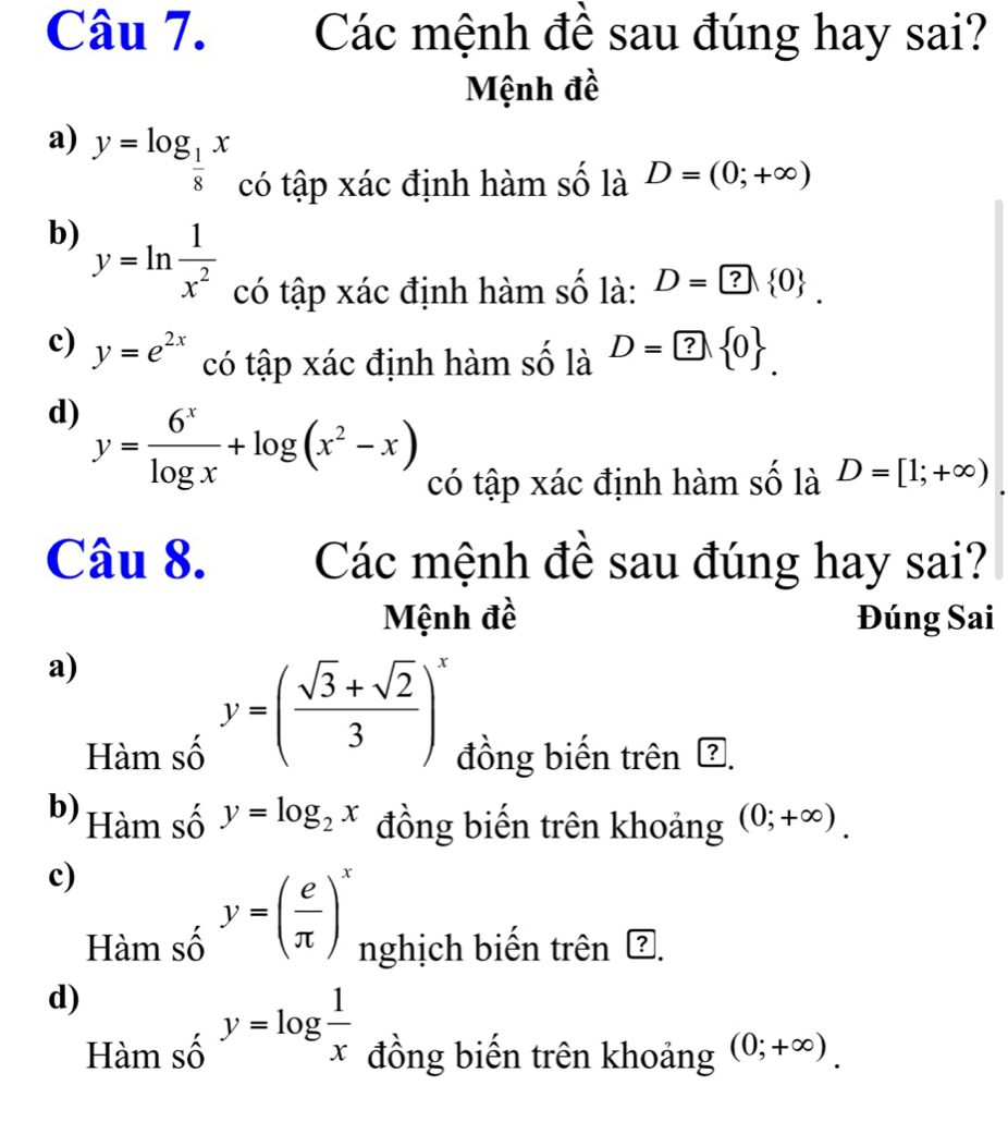 Các mệnh đề sau đúng hay sai?
Mệnh đề
a) y=log _ 1/8 x có tập xác định hàm số là D=(0;+∈fty )
b) y=ln  1/x^2  có tập xác định hàm số là: D=? 0. 
c) y=e^(2x) có tập xác định hàm số là D=? 0. 
d) y= 6^x/log x +log (x^2-x) có tập xác định hàm số là D=[1;+∈fty )
Câu 8. Các mệnh đề sau đúng hay sai?
Mệnh đề Đúng Sai
a)
y=( (sqrt(3)+sqrt(2))/3 )^x
Hàm số đồng biến trên ?.
b) Hàm số y=log _2x đồng biến trên khoảng (0;+∈fty ). 
c)
Hàm số y=( e/π  )^x nghịch biến trên Ž.
d)
Hàm số y=log  1/x  đồng biến trên khoảng (0;+∈fty ).