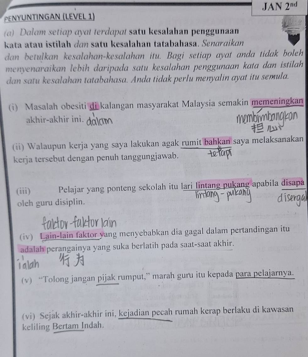 JAN 2^(nd) 
PεΝΥUNTINGAN (LEVEL 1) 
(a) Dalam setiap ayat terdapat satu kesalahan penggunaan 
kata atau istilah dɑn satu kesalahan tatabahasa. Senɑrɑikan 
dan betulkan kesalahan-kesalahan itu. Bagi setiap ayat anda tidak boleh 
menyenaraikan lebih daripada satu kesalahan penggunaan kata dan istilah 
dan satu kesalahan tatabahasa. Anda tidak perlu menyalin ayat itu semula. 
(i) Masalah obesiti di kalangan masyarakat Malaysia semakin memeningkan 
mbn 
akhir-akhir ini. banakal 
(ii) Walaupun kerja yang saya lakukan agak rumit bahkan saya melaksanakan 
kerja tersebut dengan penuh tanggungjawab. 
(iii) Pelajar yang ponteng sekolah itu lari lintang pukang apabila disapa 
oleh guru disiplin. 
Zk tor K r 
(iv) Lain-lain faktor yang menyebabkan dia gagal dalam pertandingan itu 
adalah perangainya yang suka berlatih pada saat-saat akhir. 
(v) “Tolong jangan pijak rumput,” marah guru itu kepada para pelajarnya. 
(vi) Sejak akhir-akhir ini, kejadian pecah rumah kerap berlaku di kawasan 
keliling Bertam Indah.