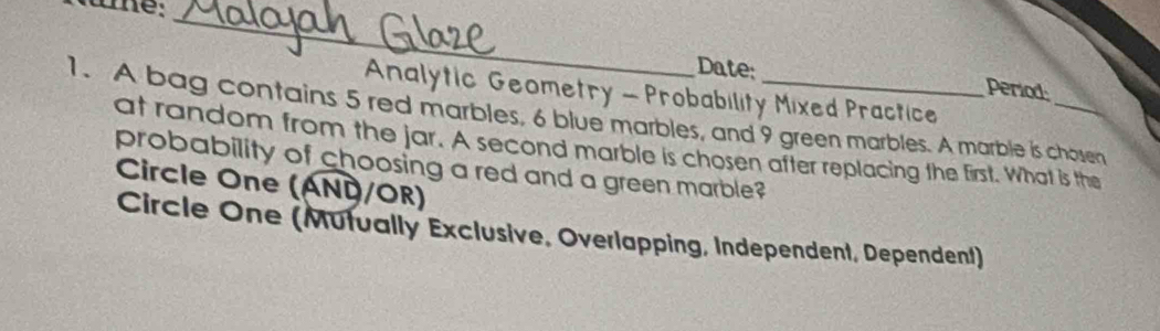 Date: period 
Analytic Geometry - Probability Mixed Practice 
1. A bag contains 5 red marbles, 6 blue marbles, and 9 green marbles. A marble is chosen 
at random from the jar. A second marble is chosen after replacing the first. What is the 
probability of choosing a red and a green marble? 
Circle One (AND/OR) 
Circle One (Mutually Exclusive, Overlapping, Independent, Dependent)