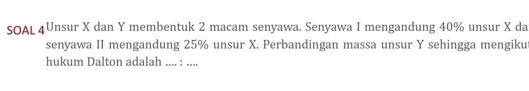 SOAL 4Unsur X dan Y membentuk 2 macam senyawa. Senyawa I mengandung 40% unsur X da 
senyawa II mengandung 25% unsur X. Perbandingan massa unsur Y sehingga mengiku 
hukum Dalton adalah .... : ....