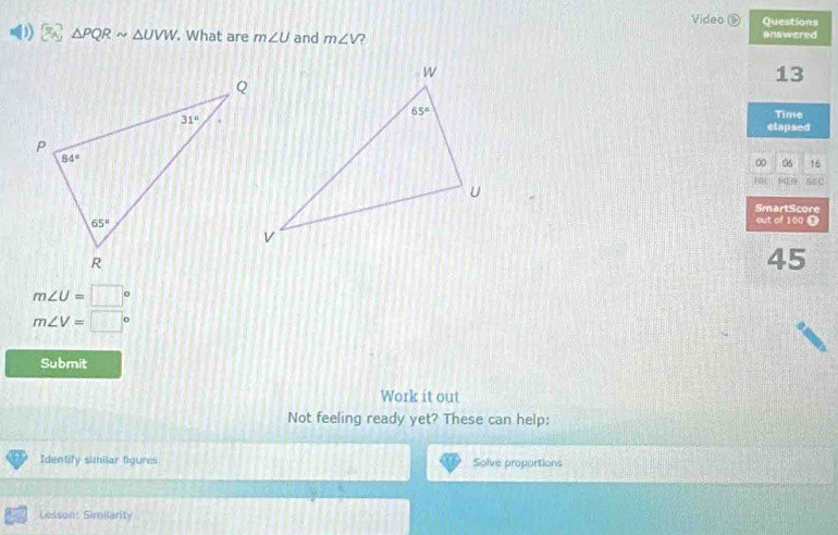 Video Questions
3) a △ PQRsim △ UVW. What are m∠ U and m∠ V 2 answered
13
Time
elapsed
00 06 16
HR MIR SE
SmartScore
out of 100 D
45
m∠ U=□°
m∠ V=□°
Submit
Work it out
Not feeling ready yet? These can help:
Identify similar figures Solve proportions
a Cesson: Similarity