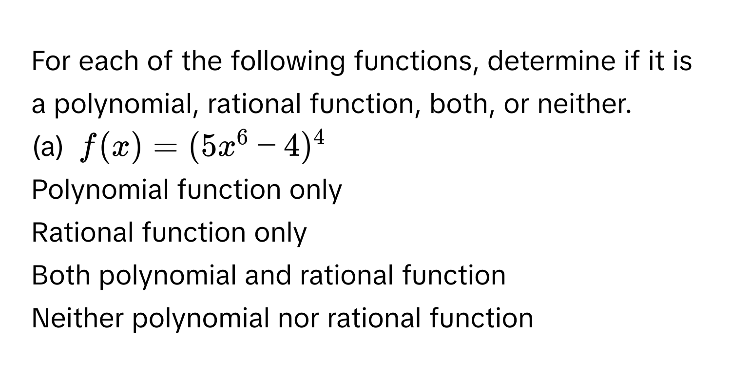 For each of the following functions, determine if it is a polynomial, rational function, both, or neither. 
(a)  $f(x) = (5x^6 - 4)^4$ 
Polynomial function only
Rational function only
Both polynomial and rational function
Neither polynomial nor rational function