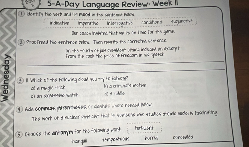 360 5-A-Day Language Review: Week II
8
① Identify the verb and its mood in the sentence below.
indicative imperative interrogative conditional subjunctive
Our coach insisted that we be on time for the game.
② Proofread the sentence below. Then rewrite the corrected sentence.
on the fourth of july president obama included an excerpt
_
from the book the price of freedom in his speech
_
3 11. Which of the following cloud you try to fathom?
a) a magic trick b) a criminal's motive
c) an expensive watch d) a riddle
④ Add commas, parentheses, or dashes where needed below.
_
The work of a nuclear physicist that is, someone who studies atomic nuclei is fascinating.
5 Choose the antonym for the following word: turbulent
tranquil tempestuous horrid concealed