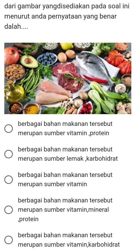 dari gambar yangdisediakan pada soal ini
menurut anda pernyataan yang benar
dalah....
berbagai bahan makanan tersebut
merupan sumber vitamin ,protein
berbagai bahan makanan tersebut
merupan sumber lemak ,karbohidrat
berbagai bahan makanan tersebut
merupan sumber vitamin
berbagai bahan makanan tersebut
merupan sumber vitamin,mineral
,protein
berbagai bahan makanan tersebut
merupan sumber vitamin,karbohidrat