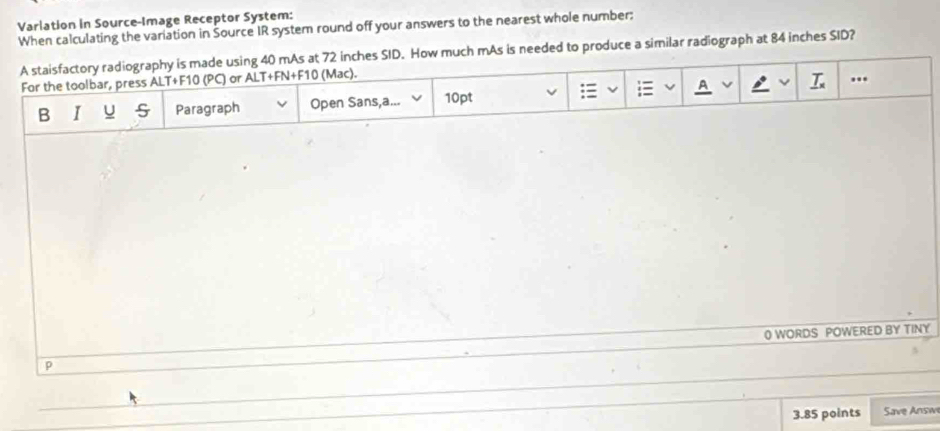 Varlation in Source-Image Receptor System: 
When calculating the variation in Šource IR system round off your answers to the nearest whole number: 
A staisfactory radiography is made using 40 mAs at 72 inches SID. How much mAs is needed to produce a similar radiograph at 84 inches SID? 
For the toolbar, press ALT+F10 (PC) or ALT+FN+F10 (Mac). 
= A _ T_x .. 
B I u Paragraph Open Sans,a... 10pt 
p 0 WORDS POWERED BY TINY 
3.85 points Save Answ