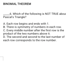 BINOMIAL THEOREM
_6. Which of the following is NOT TRUE abou
Pascal's Triangle?
A. Each row begins and ends with 1.
B. There is symmetry of numbers in each row.
C. Every middle number after the first row is the
product of the two numbers above it .
D. The second and second to the last number of
each row corresponds to the row number.