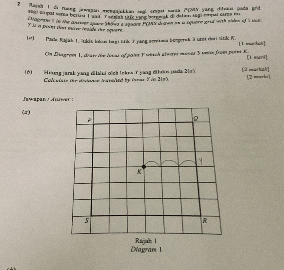 Rajah 1 di ruang jawapan menunjukkan segi empat sama PQRS yang dilukis pada grid 
segi empat sama bersisi 1 unit. Yadalah titik yang bergerak di dalam segi empat sama itu. 
Diagram 1 in the answer space shows a square PQRS drawn on a square grid with sides of I unit
Y is a point that move inside the square. 
(α) Pada Rajah 1, lukis lokus bagi titik Yyang sentiasa bergerak 3 unit dari titik K. 
[1 markah 
On Diagram 1, draw the locus of point Y which always moves 3 units from point K. 
[1 mark] 
(6) Hitung jarak yang dilalui oleh lokus Yyang dilukis pada 2(a). [2 markah] 
Calculate the distance travelled by locus Y in 2(a) [2 marks] 
Jawapan / Answer : 
(a)
P.
K
s
R
Rajah l 
Diagram 1