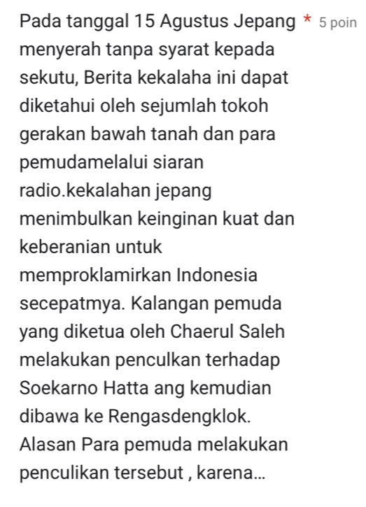 Pada tanggal 15 Agustus Jepang * 5 poin 
menyerah tanpa syarat kepada 
sekutu, Berita kekalaha ini dapat 
diketahui oleh sejumlah tokoh 
gerakan bawah tanah dan para 
pemudamelalui siaran 
radio.kekalahan jepang 
menimbulkan keinginan kuat dan 
keberanian untuk 
memproklamirkan Indonesia 
secepatmya. Kalangan pemuda 
yang diketua oleh Chaerul Saleh 
melakukan penculkan terhadap 
Soekarno Hatta ang kemudian 
dibawa ke Rengasdengklok. 
Alasan Para pemuda melakukan 
penculikan tersebut , karena...