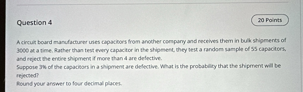 A circuit board manufacturer uses capacitors from another company and receives them in bulk shipments of
3000 at a time. Rather than test every capacitor in the shipment, they test a random sample of 55 capacitors, 
and reject the entire shipment if more than 4 are defective. 
Suppose 3% of the capacitors in a shipment are defective. What is the probability that the shipment will be 
rejected? 
Round your answer to four decimal places.