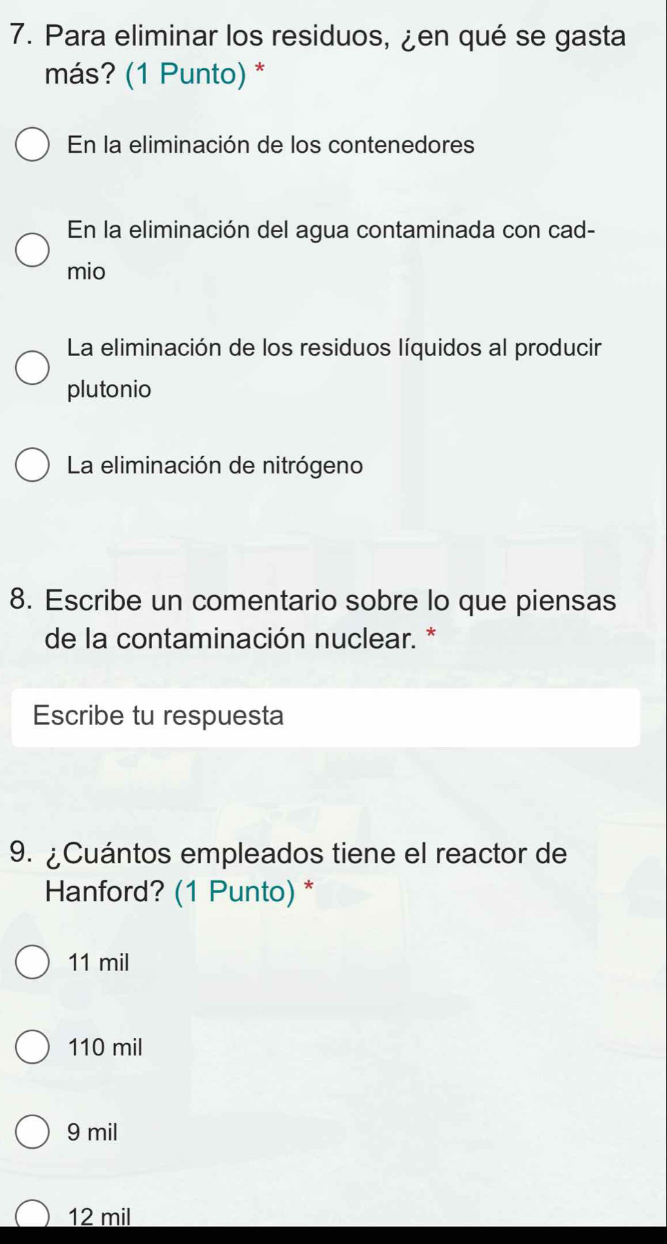 Para eliminar los residuos, ¿en qué se gasta
más? (1 Punto) *
En la eliminación de los contenedores
En la eliminación del agua contaminada con cad-
mio
La eliminación de los residuos líquidos al producir
plutonio
La eliminación de nitrógeno
8. Escribe un comentario sobre lo que piensas
de la contaminación nuclear. *
Escribe tu respuesta
9. ¿Cuántos empleados tiene el reactor de
Hanford? (1 Punto) *
11 mil
110 mil
9 mil
12 mil