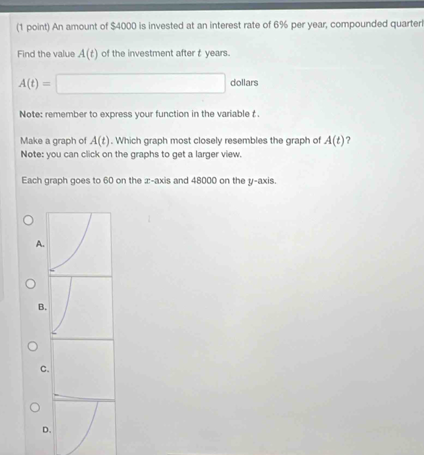 An amount of $4000 is invested at an interest rate of 6% per year, compounded quarter
Find the value A(t) of the investment after t years.
A(t)=□ dollars
Note: remember to express your function in the variable t.
Make a graph of A(t). Which graph most closely resembles the graph of A(t) ?
Note: you can click on the graphs to get a larger view.
Each graph goes to 60 on the x-axis and 48000 on the y-axis.
A
B
C
D