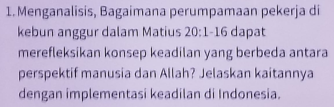 Menganalisis, Bagaimana perumpamaan pekerja di 
kebun anggur dalam Matius 20:1-16 dapat 
merefleksikan konsep keadilan yang berbeda antara 
perspektif manusia dan Allah? Jelaskan kaitannya 
dengan implementasi keadilan di Indonesia.