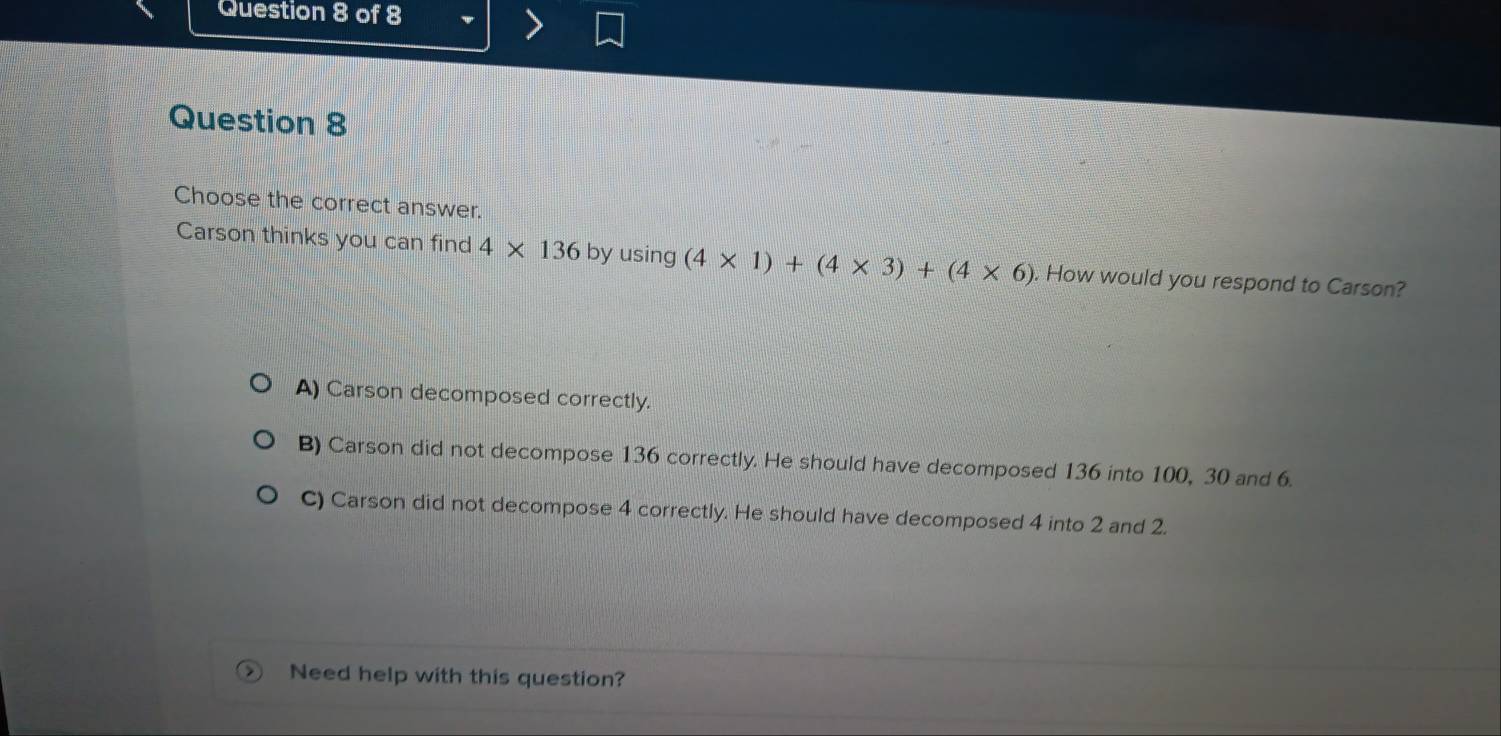 Choose the correct answer.
Carson thinks you can find 4* 136 by using (4* 1)+(4* 3)+(4* 6). How would you respond to Carson?
A) Carson decomposed correctly.
B) Carson did not decompose 136 correctly. He should have decomposed 136 into 100, 30 and 6.
C) Carson did not decompose 4 correctly. He should have decomposed 4 into 2 and 2.
Need help with this question?