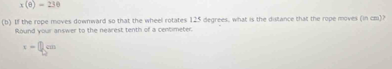 x(θ )=23θ
(b) If the rope moves downward so that the wheel rotates 125 degrees, what is the distance that the rope moves (in cm)? 
Round your answer to the nearest tenth of a centimeter,
x=□ cm