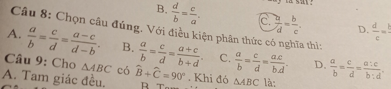 B.  d/b = c/a . 
la sai.
C.  a/d = b/c .
D.  d/c =frac b
Câu 8: Chọn câu đúng. Với điều kiện phân thức có nghĩa thìn
A.  a/b = c/d = (a-c)/d-b . B.  a/b = c/d = (a+c)/b+d . C.  a/b = c/d = (a.c)/b.d .
D.  a/b = c/d = a:c/b:d . 
Câu 9: Cho △ ABC có widehat B+widehat C=90°. Khi đó △ ABC là:
A. Tam giác đều.
B T