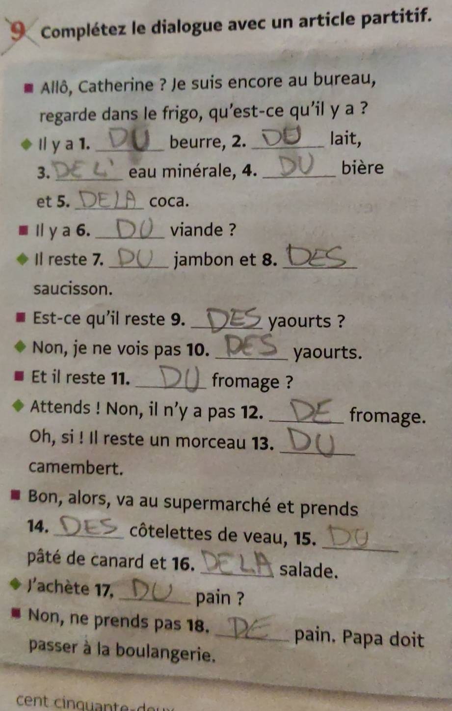 Complétez le dialogue avec un article partitif. 
Allô, Catherine ? Je suis encore au bureau, 
regarde dans le frigo, qu'est-ce qu'il y a ? 
I y a 1. _beurre, 2._ 
lait, 
3. _eau minérale, 4. _bière 
et 5._ coca. 
I y a 6. _viande ? 
Il reste 7. _jambon et 8._ 
saucisson. 
Est-ce qu'il reste 9. _yaourts ? 
Non, je ne vois pas 10._ 
yaourts. 
Et il reste 11. _fromage ? 
Attends ! Non, il n'y a pas 12. _fromage. 
_ 
Oh, si ! Il reste un morceau 13. 
camembert. 
Bon, alors, va au supermarché et prends 
14._ côtelettes de veau, 15. 
_ 
pâté de canard et 16. _salade. 
l'achète 17,_ 
pain ? 
Non, ne prends pas 18. _pain. Papa doit 
passer à la boulangerie.