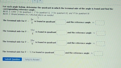 For each angle below, determine the quadrant in which the terminal side of the angle is found and find the
corresponding reference angle.
NOTE I. Enter ' 1 ' for quadrent I, 2 ' for guadrant II, 'I' for quadrant III, and ' 4 ' for quadrant IV
NOTE 2: Round answers to 2 decimal places as needed
The terminal side for θ - 2π /3  is found in quadrant □ and the reference angle approx □
The terminal side for θ = 11π /4  is found in quadrant □ and the reference angle approx □
The terminal side for θ = 23π /6  is found in quadran . □ and the reference angle ny□
The terminal side for θ -5.3 is found in quadrant □ and the reference anglie approx □
Submit Question Jump to Answer