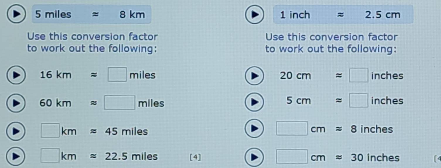 5 miles ≈ 8 km 1 inch 2.5cm
Use this conversion factor Use this conversion factor 
to work out the following: to work out the following:
20cmapprox □
16kmapprox □ miles inches
5cmapprox □
60kmapprox □  miles inches
□ cmapprox 8
□ kmapprox 45miles inches
□ cmapprox 30inches
□ kmapprox 22.5miles [4] 、