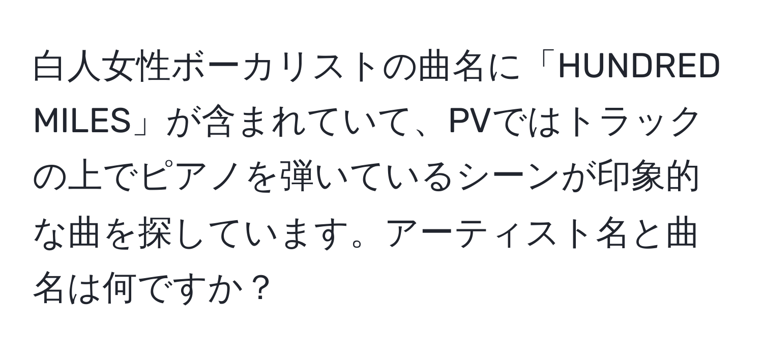 白人女性ボーカリストの曲名に「HUNDRED MILES」が含まれていて、PVではトラックの上でピアノを弾いているシーンが印象的な曲を探しています。アーティスト名と曲名は何ですか？