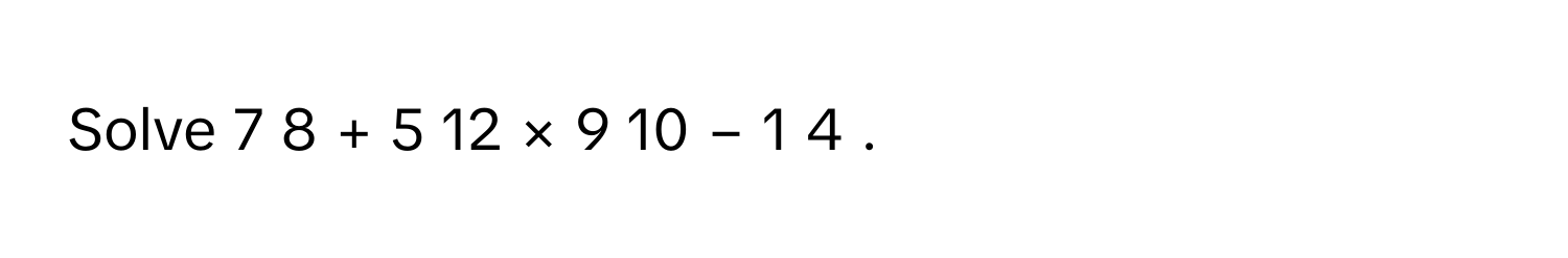 Solve 7   8         +  5   12         ×  9   10         −  1   4            .