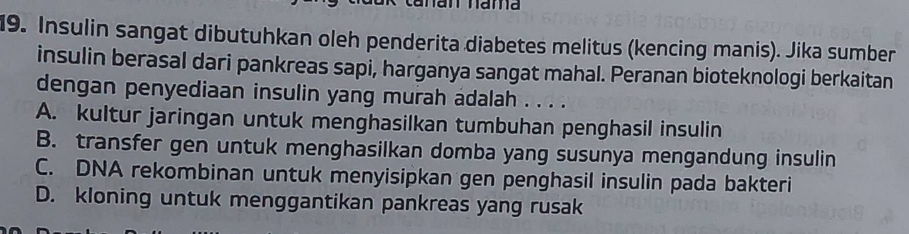 am nama
19. Insulin sangat dibutuhkan oleh penderita diabetes melitus (kencing manis). Jika sumber
insulin berasal dari pankreas sapi, harganya sangat mahal. Peranan bioteknologi berkaitan
dengan penyediaan insulin yang murah adalah . . . .
A. kultur jaringan untuk menghasilkan tumbuhan penghasil insulin
B. transfer gen untuk menghasilkan domba yang susunya mengandung insulin
C. DNA rekombinan untuk menyisipkan gen penghasil insulin pada bakteri
D. kloning untuk menggantikan pankreas yang rusak