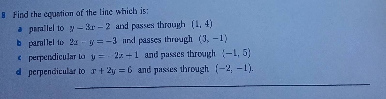 € Find the equation of the line which is:
a parallel to y=3x-2 and passes through (1,4)
b parallel to 2x-y=-3 and passes through (3,-1)
€£ perpendicular to y=-2x+1 and passes through (-1,5)
d perpendicular to x+2y=6 and passes through (-2,-1).