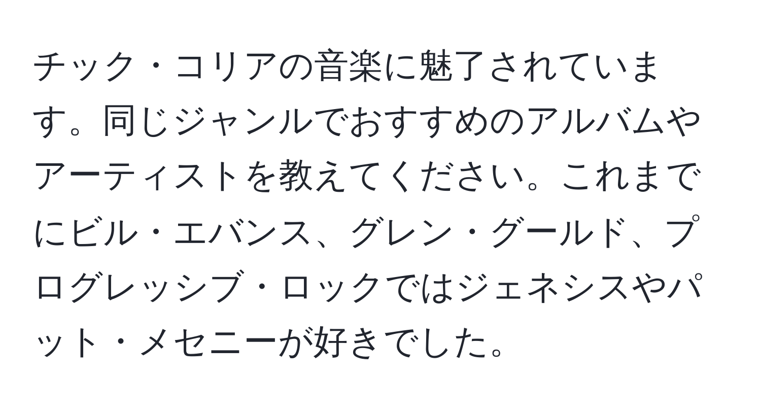 チック・コリアの音楽に魅了されています。同じジャンルでおすすめのアルバムやアーティストを教えてください。これまでにビル・エバンス、グレン・グールド、プログレッシブ・ロックではジェネシスやパット・メセニーが好きでした。