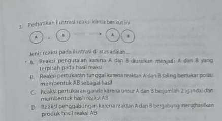 Perhatikan ilustrasi reaksi kimia berikut ini
A .
A .
Jenis reaksi pada ilustrasi di atas adalah..
A. Reaksi penguraian karena A dan B diuraikan menjadi A dan B yang
terpisah pada hasil reaksi
B. Reaksi pertukaran tunggal karena reaktan A dan B saling bertukar posisi
membentuk AB sebagai hasil
C. Reaksi pertukaran ganda karena unsur A dan B berjumlah 2 (ganda) dan
membentuk hasil reaksi AB
D. Reaksi penggabungan karena reaktan A dan B bergabung menghasilkan
produk hasil reaksi AB