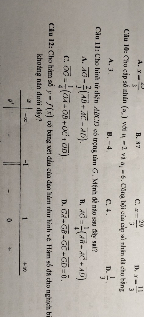 A. x= 23/3  B. 87 C. x= 29/3  x= 11/3 
D.
Câu 10: Cho cấp số nhân (u_n) với u_1=2 và u_2=6. Công bội của cấp số nhân đã cho bằng
A. 3 . B. -4 . C. 4 . D.  1/3 .
Câu 11: Cho hình tứ diện ABCD có trọng tâm G. Mệnh đề nào sau đây sai?
A. vector AG= 2/3 (vector AB+vector AC+vector AD). vector AG= 1/4 (vector AB+vector AC+vector AD).
B.
C. vector OG= 1/4 (vector OA+vector OB+vector OC+vector OD).
D. vector GA+vector GB+vector GC+vector GD=vector 0.
Câu 12: Cho hàm số y=f(x) có bảng xét dấu của đạo hàm như hình vẽ. Hàm số đã cho nghịch bị
khoảng nào dưới đây?